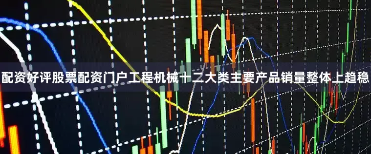 配资好评股票配资门户工程机械十二大类主要产品销量整体上趋稳