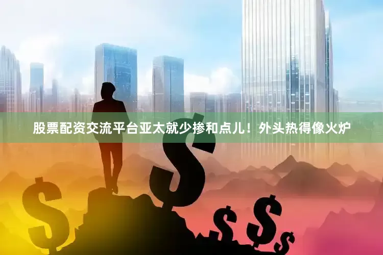 股票配资交流平台亚太就少掺和点儿！外头热得像火炉