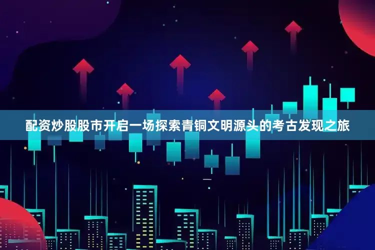 配资炒股股市开启一场探索青铜文明源头的考古发现之旅