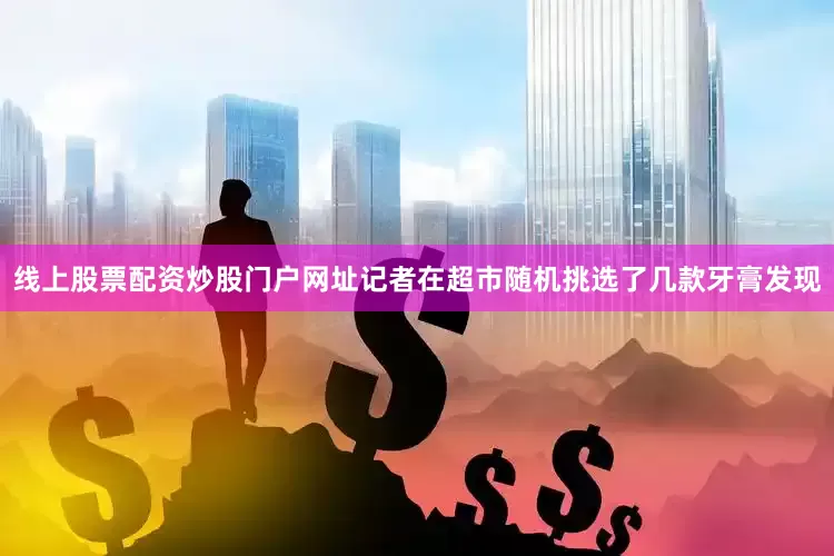 线上股票配资炒股门户网址记者在超市随机挑选了几款牙膏发现