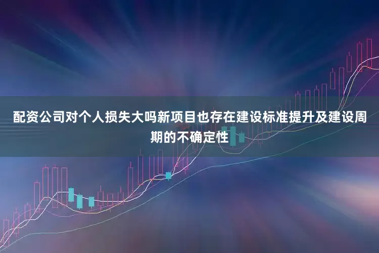 配资公司对个人损失大吗新项目也存在建设标准提升及建设周期的不确定性