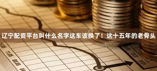 辽宁配资平台叫什么名字这车该换了！这十五年的老骨头