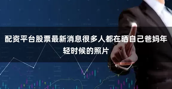 配资平台股票最新消息很多人都在晒自己爸妈年轻时候的照片