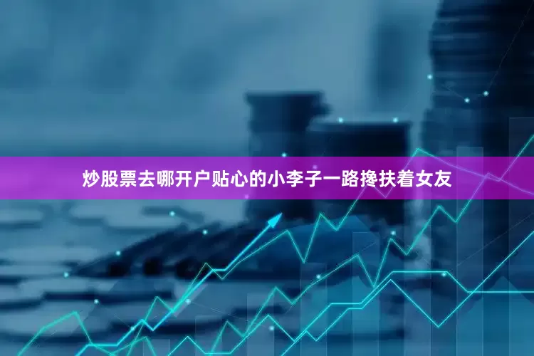 炒股票去哪开户贴心的小李子一路搀扶着女友