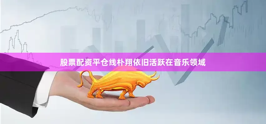 股票配资平仓线朴翔依旧活跃在音乐领域