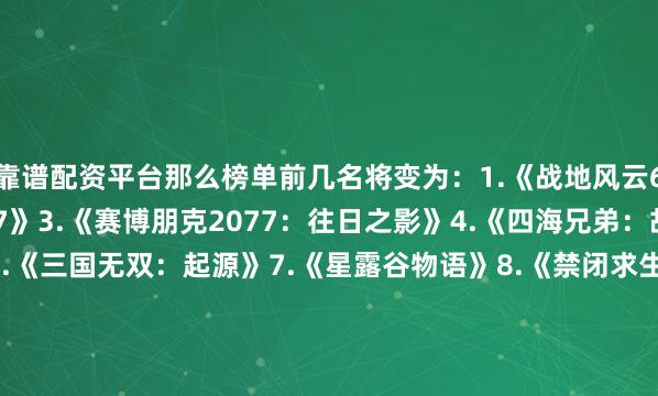 靠谱配资平台那么榜单前几名将变为：1.《战地风云6》2.《赛博朋克2077》3.《赛博朋克2077：往日之影》4.《四海兄弟：故乡》5.《街霸6》6.《三国无双：起源》7.《星露谷物语》8.《禁闭求生2》9.《黑神话：悟空》10.《暗黑破坏神4》11.《壁纸引擎》12.《NBA2K25》13.《剑星》14.《泰坦之旅2》15.《双人成行》