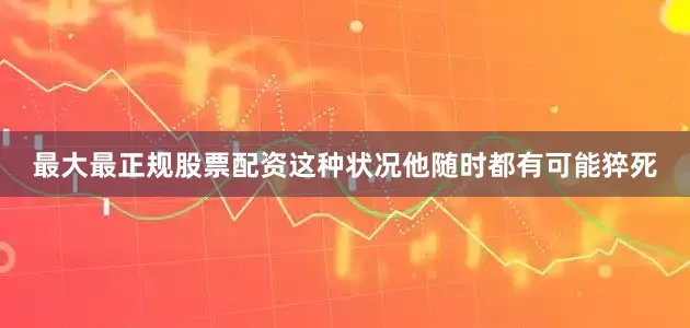 最大最正规股票配资这种状况他随时都有可能猝死