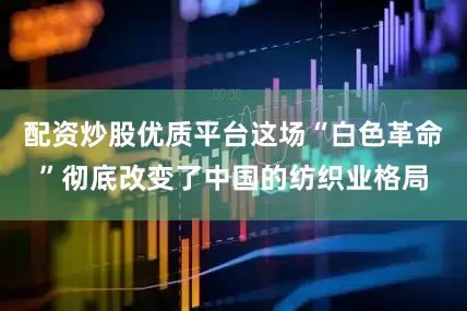 配资炒股优质平台这场“白色革命”彻底改变了中国的纺织业格局