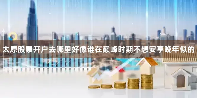 太原股票开户去哪里好像谁在巅峰时期不想安享晚年似的